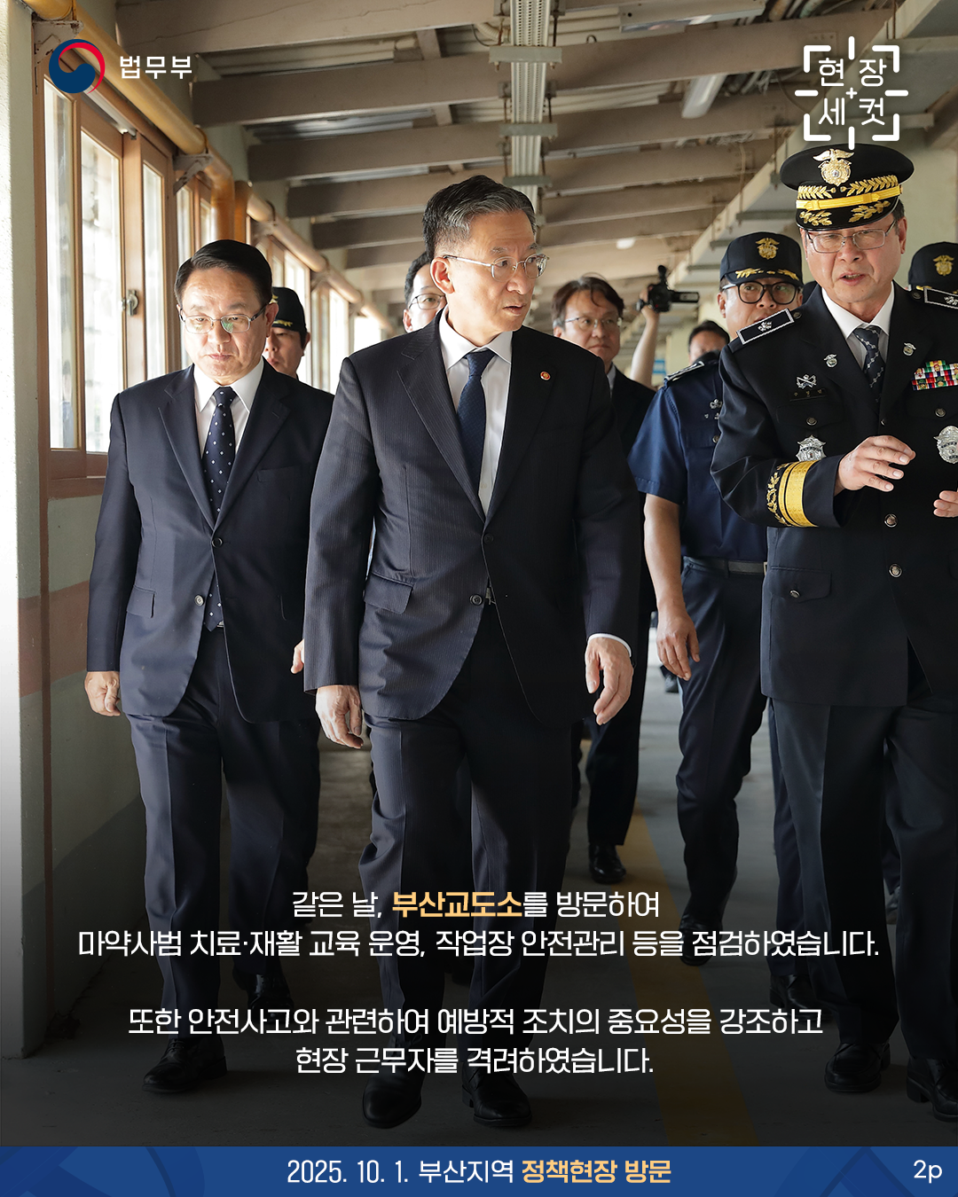 두번째 페이지입니다. 법무부. 현장세컷. 같은 날, 부산교도소를 방문하여 마약사범 치료·재활 교육 운영, 작업장 안전관리 등을 점검하였습니다. 또한 안전사고와 관련하여 예방적 조치의 중요성을 강조하고 현장 근무자를 격려하였습니다. 2025. 10. 1. 부산지역 정책현장 방문.